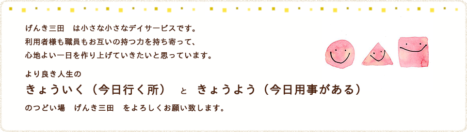 げんき三田は小さな小さなデイサービスです。利用者様も職員もお互いの持つ力を持ち寄って、心地よい一日を作り上げていきたいと思っています。より良き人生のきょういく（今日行く所）　と　きょうよう（今日用事がある）のつどい場　げんき三田　をよろしくお願い致します。